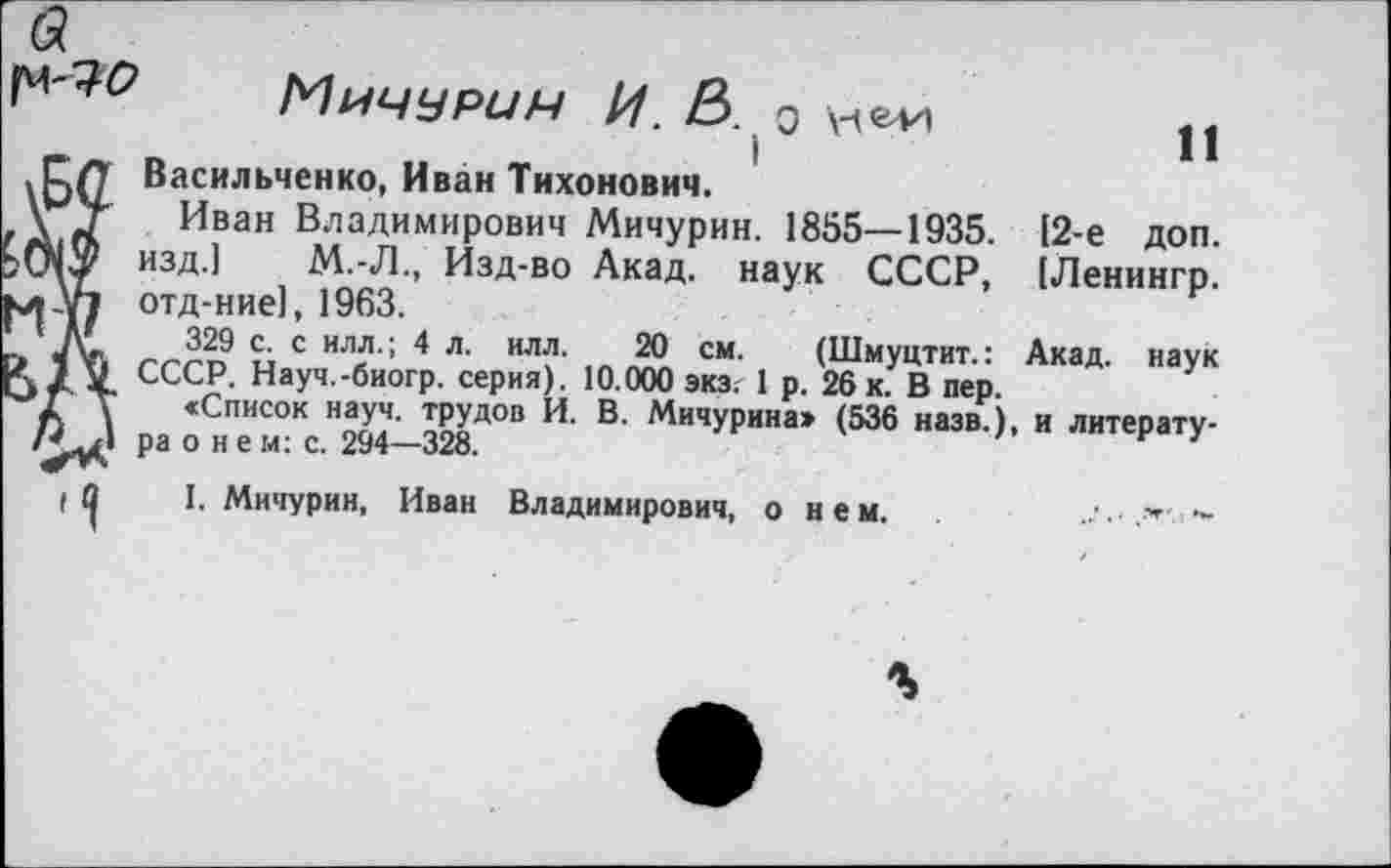 ﻿[4-7^
Мичурин И. В. ъ цеп
Васильченко, Иван Тихонович.
Иван Владимирович Мичурин. 1855—1935. изд.] М.-Л., Изд-во Акад, наук СССР, отд-ние], 1963.
329 с. с илл.; 4 л. илл. 20 см. (Шмуцтит.:
СССР. Науч.-биогр. серия). 10.000 экз.1 р. 26 к. В пер.
«Список науч, трудов И. В. Мичурина» (536 назв.), и литература о н е м: с. 294—328.
I. Мичурин, Иван Владимирович, о нем.	-
И
[2-е доп.
[Ленингр.
Акад, наук